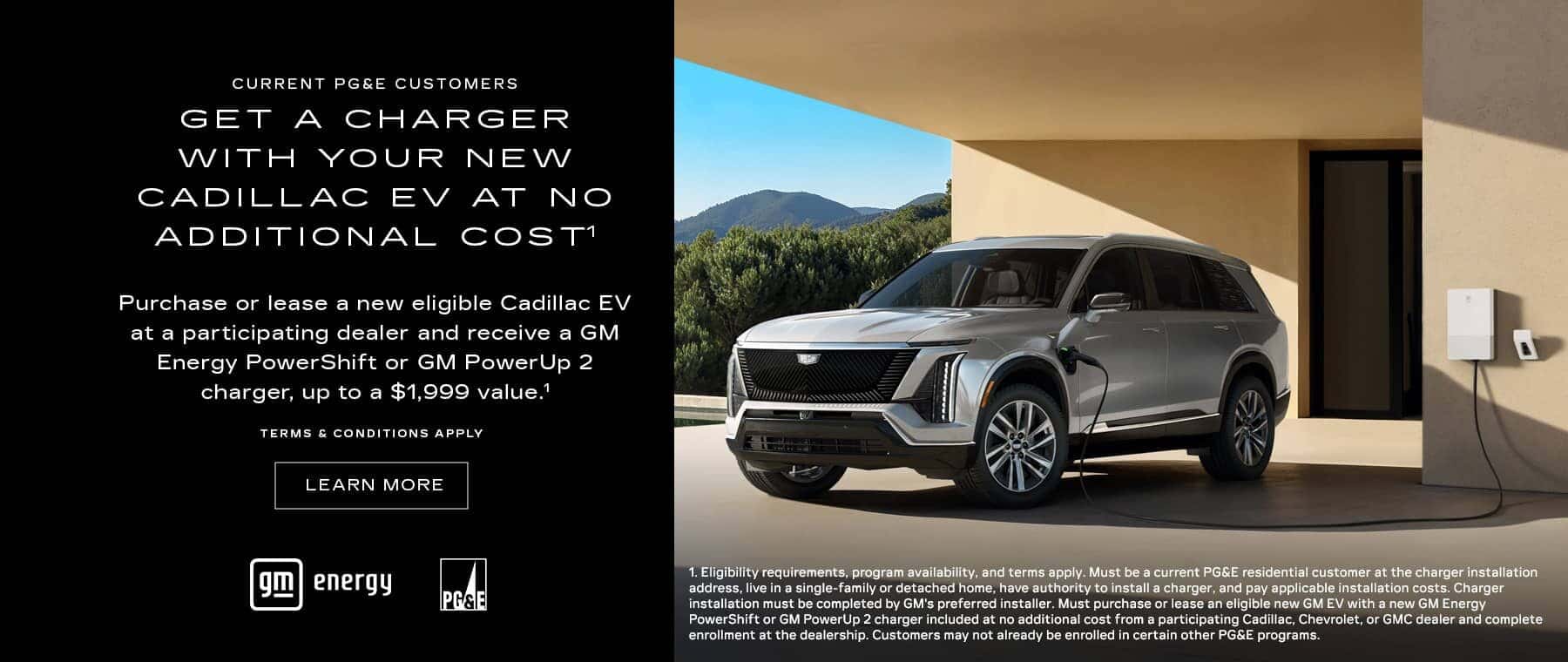 CURRENT PG&E CUSTOMERS GET A CHARGER WITH YOUR NEW CADILLAC EV AT NO ADDITIONAL COSTI Purchase or lease a new eligible Cadillac EV at a participating dealer and receive a GM Energy PowerShift or GM PowerUp 2 charger, up to a $1,999 value." TERMS & CONDITIONS APPLY LEARN MORE energy PASE 1. Eligibility requirements, program availability, and terms apply. Must be a current PG&E residential customer at the charger installation address, live in a single-family or detached home, have authority to install a charger, and pay applicable installation costs. Charger installation must be completed by GM's preferred installer. Must purchase or lease an eligible new GM EV with a new GM Energy PowerShift or GM PowerUp 2 charger included at no additional cost from a participating Cadillac, Chevrolet, or GMC dealer and complete enrollment at the dealership. Customers may not already be enrolled in certain other PG&E programs.