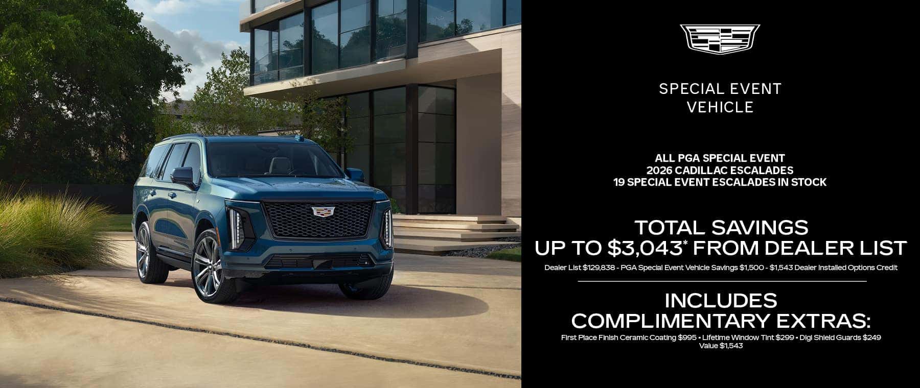 19 Special Event Escalades In Stock Total savings up to $3,043* from DEALER LIST Dealer List $129,838 - PGA Special Event Vehicle Savings $1,500 - $1,543 Dealer Installed Options Credit INCLUDES Complimentary Extras: First Place Finish Ceramic Coating $995 Lifetime Window Tint $299Digi Shield Guards $249 Value $1,543
