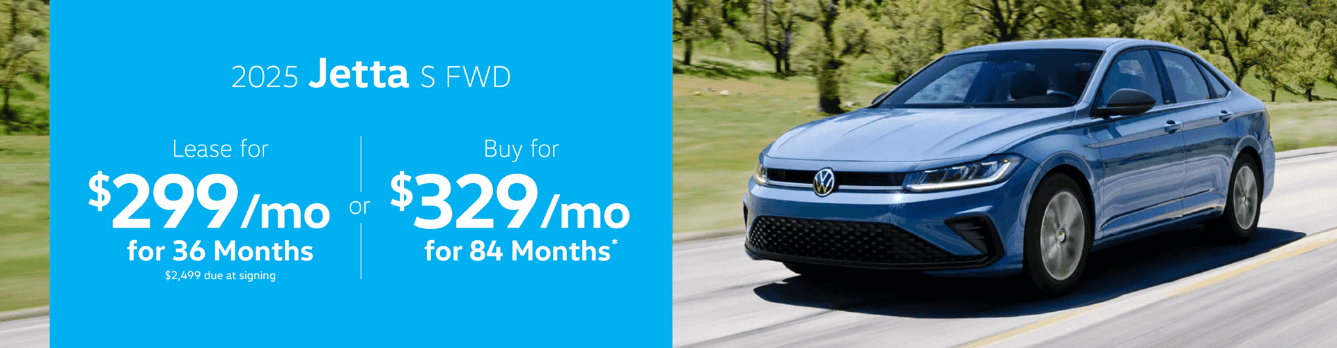 2025 JETTA S FWD : Lease for $299 per month for 36 Months with $2,499 due at signing or Buy for $329 per month for 84 Months