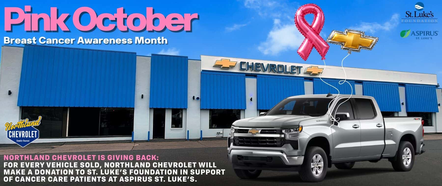 Pink October Breast Cancer Awareness Month تاشنت خلى St. Luke's FOUNDATION ASPIRUS ST. LUKE'S CHEMROLET ES Mortiland CHEVROLET Fawlly Owned NORTHLAND CHEVROLET IS GIVING BACK: FOR EVERY VEHICLE SOLD, NORTHLAND CHEVROLET WILL JAKE A DONATION TO ST. LUKE'S FOUNDATION IN SUPPORT OF CANCER CARE PATIENTS AT ASPIRUS ST. LUKE'S.