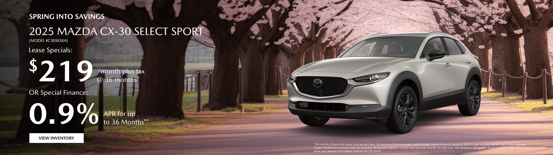 $219/month plus tax @ 36 months* *36 Months Closed-End Lease, plus tax and fees. On approved above average credit through Mazda Financial Services. $5495 (cash or trade equity) due at lease signing. Dealer installed accessories extra not included. $0 security deposit, 10,000 miles per year and $0.15/mile over. Not all buyers will qualify. Based on MSRP $28,710 see dealer for details. Must take delivery from dealer stock by 04/30/2025. OR Special Finance: 0.9% APR for up to 36 Months** **0.9% APR available on approved credit only for very well-qualified customers when financing New 2025 Mazda CX-30. Amount of down payment and other factors may affect qualification. 36 months at $28.18 per month per $1,000 financed. Not all will qualify. Must take new retail delivery from dealer stock by 04/30/2025. See dealer for complete details.